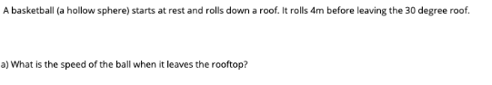 A basketball (a hollow sphere) starts at rest and rolls down a roof. It rolls 4m before leaving the 30 degree roof.
a) What is the speed of the ball when it leaves the rooftop?