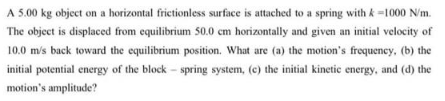 A 5.00 kg object on a horizontal frictionless surface is attached to a spring with k-1000 N/m.
The object is displaced from equilibrium 50.0 cm horizontally and given an initial velocity of
10.0 m/s back toward the equilibrium position. What are (a) the motion's frequency, (b) the
initial potential energy of the block - spring system, (c) the initial kinetic energy, and (d) the
motion's amplitude?