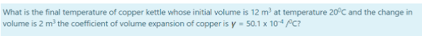 What is the final temperature of copper kettle whose initial volume is 12 m³ at temperature 20°C and the change in
volume is 2 m³ the coefficient of volume expansion of copper is y = 50.1 x 10-4/C?