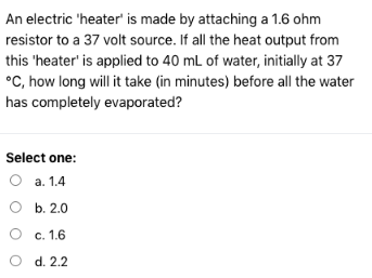 An electric 'heater' is made by attaching a 1.6 ohm
resistor to a 37 volt source. If all the heat output from
this 'heater' is applied to 40 mL of water, initially at 37
°C, how long will it take (in minutes) before all the water
has completely evaporated?
Select one:
a. 1.4
b. 2.0
O
O
O
c. 1.6
d. 2.2