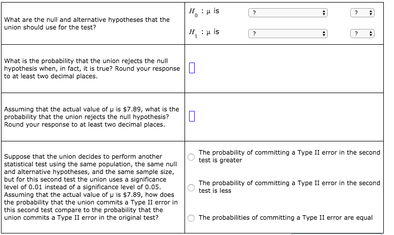 H :µ is
What are the null and alternative hypotheses that the
union should use for the test?
H :H is
What is the probability that the union rejects the null
hypothesis when, in fact, it is true? Round your response |||
to at least two decimal places.
Assuming that the actual value of u is $7.89, what is the
probability that the union rejects the null hypothesis?
Round your response to at least two decimal places.
The probability of committing a Type II error in the second
test is greater
Suppose that the union decides to perform another
statistical test using the same population, the same null
and alternative hypotheses, and the same sample size,
but for this second test the union uses a significance
level of 0.01 instead of a significance level of 0.05.
Assuming that the actual value of u is $7.89, how does
the probability that the union commits a Type II error in
this second test compare to the probability that the
union commits a Type II error in the original test?
The probability of committing a Type II error in the second
test is less
The probabilities of committing a Type II error are equal
