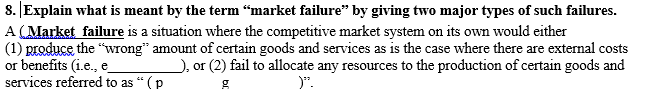 8. JExplain what is meant by the term “market failure" by giving two major types of such failures.
A (Market failure is a situation where the competitive market system on its own would either
(1) produce the "wrong" amount of certain goods and services as is the case where there are external costs
or benefits (i.e., e
services referred to as " (p
), or (2) fail to allocate any resources to the production of certain goods and
)".
