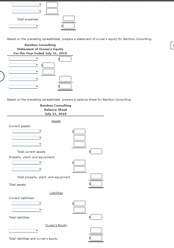 Total expenses
Based on the preceding spreadsheet, prepare a statement of owner's equity for Bamboo Consulting.
Bamboo Consulting
Statement of Owner's Equity
For the Year Ended July 31, 2019
Based on the preceding spreadsheet, prepare a balance sheet for Bamboo Consulting.
Bamboo Consulting
Balance Sheet
July 31, 2019
Assets
Current assets:
Total current assets
Property, plant, and equipment:
Total property, plant, and equipment
Total assets
Liabilities
Current liabilities:
Total liabilities
Owner's Equity
Total liabilities and owner's equity
