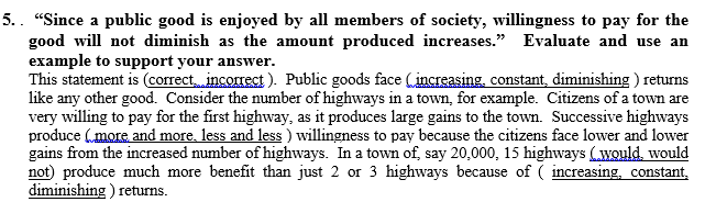 5.. "Since a public good is enjoyed by all members of society, willingness to pay for the
good will not diminish as the amount produced increases." Evaluate and use an
example to support your answer.
This statement is (correct incorrect). Public goods face (increasing, constant, diminishing ) returns
like any other good. Consider the number of highways in a town, for example. Citizens of a town are
very willing to pay for the first highway, as it produces large gains to the town. Successive highways
produce (more and more, less and less ) willingness to pay because the citizens face lower and lower
gains from the increased number of highways. In a town of, say 20,000, 15 highways (would, would
not) produce much more benefit than just 2 or 3 highways because of ( increasing, constant,
diminishing ) returns.
