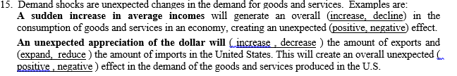 15. Demand shocks are unexpected changes in the demand for goods and services. Examples are:
A sudden increase in average incomes will generate an overall (increase, decline) in the
consumption of goods and services in an economy, creating an unexpected (positive, negative) effect.
An unexpected appreciation of the dollar will (increase, decrease ) the amount of exports and
(expand, reduce ) the amount of imports in the United States. This will create an overall unexpected .
positive , negative ) effect in the demand of the goods and services produced in the U.S.
