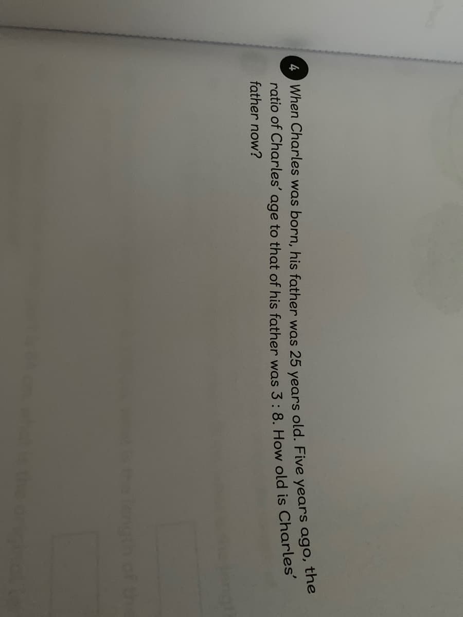 4 When Charles was born, his father was 25 years old. Five years ago,
ratio of Charles' age to that of his father was 3: 8. How old is Charles
father now?
helength of th
