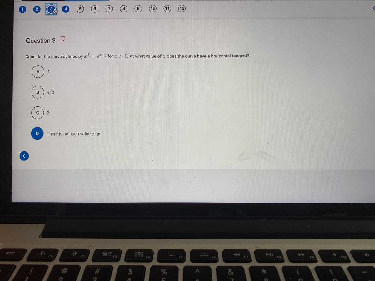 1
3
4
7
9.
10
11
12
Question 3 h
Consider the curve defined by x2 = e-Y for x > 0. At what value of x does the curve have a horizontal tangent?
A
1
V2
C
There is no such value of x.
* F2
20
esc
000
FI
F3
F4
FS
F6
F7
F8
F10
#
&
8.
6.
5
2.
