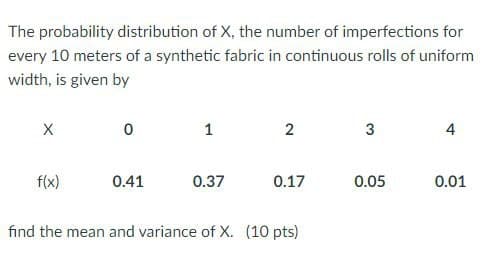 The probability distribution of X, the number of imperfections for
every 10 meters of a synthetic fabric in continuous rolls of uniform
width, is given by
1
2
3
4
f(x)
0.41
0.37
0.17
0.05
0.01
find the mean and variance of X. (10 pts)
