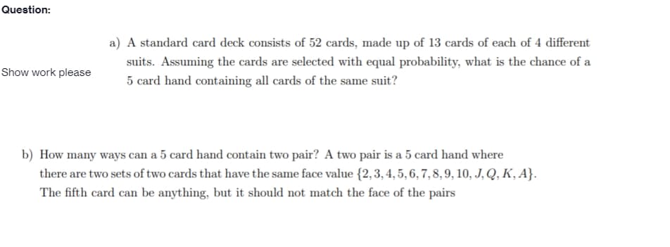 Question:
a) A standard card deck consists of 52 cards, made up of 13 cards of each of 4 different
suits. Assuming the cards are selected with equal probability, what is the chance of a
Show work please
5 card hand containing all cards of the same suit?
b) How many ways can a 5 card hand contain two pair? A two pair is a 5 card hand where
there are two sets of two cards that have the same face value {2,3, 4, 5, 6, 7, 8, 9, 10, J, Q, K, A}.
The fifth card can be anything, but it should not match the face of the pairs
