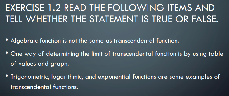 EXERCISE 1.2 READ THE FOLLOWING ITEMS AND
TELL WHETHER THE STATEMENT IS TRUE OR FALSE.
Algebraic function is not the same as transcendental function.
• One way of determining the limit of transcendental function is by using table
of values and graph.
Trigonometric, logarithmic, and exponential functions are some examples of
transcendental functions.
