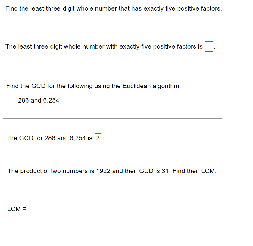 Find the least three-digit whole number that has exactly five positive factors.
The least three digit whole number with exactly five positive factors is
Find the GCD for the following using the Euclidean algorithm.
286 and 6,254
The GCD for 286 and 6,254 is 2.
The product of two numbers is 1922 and their GCD is 31. Find their LCM.
LCM =