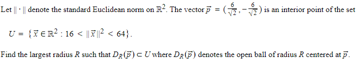 Let || · || denote the standard Euclidean norm on R². The vector p = · ($2² - 2 ) i is an interior point of the set
U = {XER²:16 < ||||² < 64}.
Find the largest radius R such that DR (P) CU where DR (P) denotes the open ball of radius R centered at p.