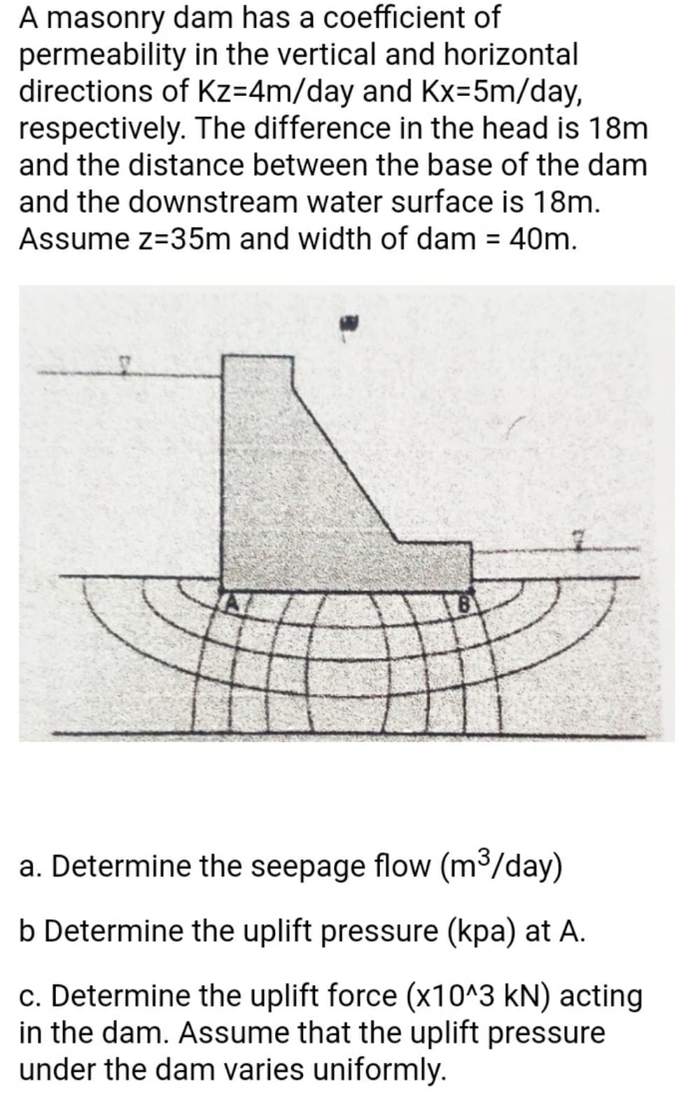 A masonry dam has a coefficient of
permeability in the vertical and horizontal
directions of Kz=4m/day and Kx=5m/day,
respectively. The difference in the head is 18m
and the distance between the base of the dam
and the downstream water surface is 18m.
Assume z=35m and width of dam = 40m.
%3D
a. Determine the seepage flow (m³/day)
b Determine the uplift pressure (kpa) at A.
c. Determine the uplift force (x10^3 kN) acting
in the dam. Assume that the uplift pressure
under the dam varies uniformly.
