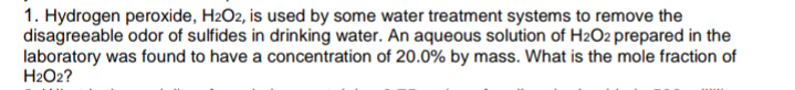 1. Hydrogen peroxide, H2O2, is used by some water treatment systems to remove the
disagreeable odor of sulfides in drinking water. An aqueous solution of H2O2 prepared in the
laboratory was found to have a concentration of 20.0% by mass. What is the mole fraction of
H2O2?
