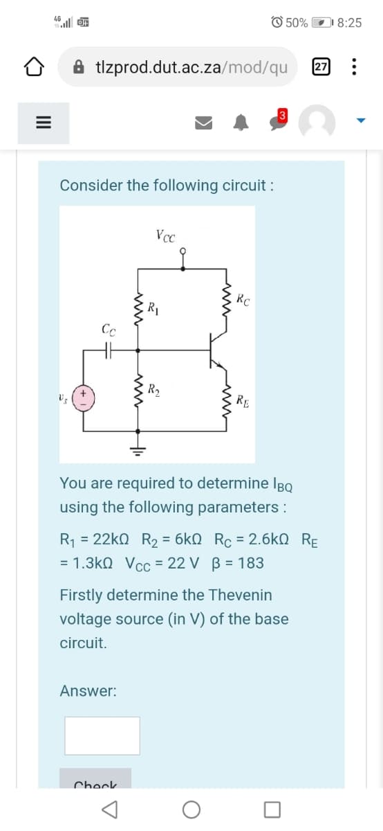 46l F
O 50% DI 8:25
A tlzprod.dut.ac.za/mod/qu
27
Consider the following circuit :
Vcc
RC
R1
RE
You are required to determine IBQ
using the following parameters :
R1 = 22k0 R2 = 6kN Rc = 2.6kN RE
= 1.3kQ Vcc = 22 V B = 183
Firstly determine the Thevenin
voltage source (in V) of the base
circuit.
Answer:
Check
