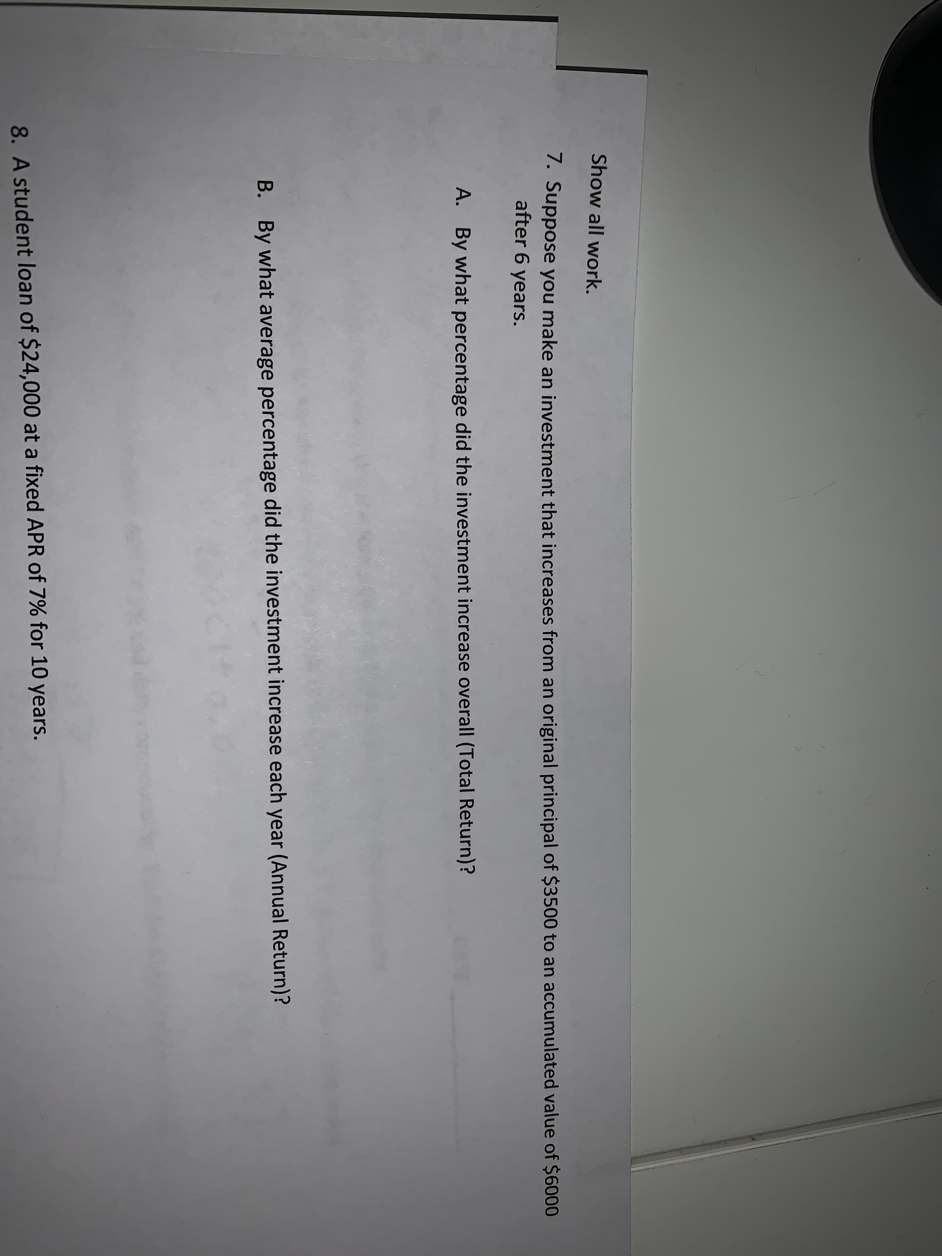 Show all work.
7. Suppose you make an investment that increases from an original principal of $3500 to an accumulated value of $6000
after 6 years.
A. By what percentage did the investment increase overall (Total Return)?
B. By what average percentage did the investment increase each year (Annual Return)?
8. A student loan of $24,000 at a fixed APR of 7% for 10 years.
