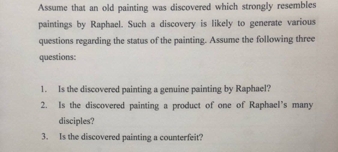 Assume that an old painting was discovered which strongly resembles
paintings by Raphael. Such a discovery is likely to generate various
questions regarding the status of the painting. Assume the following three
questions:
1.
Is the discovered painting a genuine painting by Raphael?
2.
Is the discovered painting a product of one of Raphael's many
disciples?
Is the discovered painting a counterfeit?
3.
