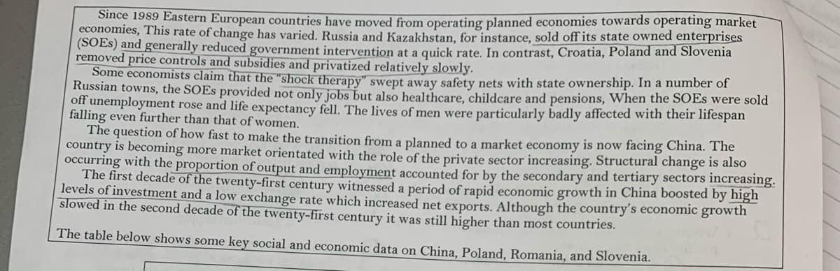 Since 1989 Eastern European countries have moved from operating planned economies towards operating market
economies, This rate of change has varied. Russia and Kazakhstan, for instance, sold off its state owned enterprises
(SOES) and generally reduced government intervention at a quick rate. In contrast, Croatia, Poland and Slovenia
removed price controls and subsidies and privatized relatively slowly.
Some economists claim that the "shock therapy" swept away safety nets with state ownership. In a number of
Russian towns, the SOES provided not only jobs but also healthcare, childcare and pensions, When the SOES were sold
off unemployment rose and life expectancy fell. The lives of men were particularly badly affected with their lifespan
falling even further than that of women.
The question of how fast to make the transition from a planned to a market economy is now facing China. The
country is becoming more market orientated with the role of the private sector increasing. Structural change is also
occurring with the proportion of output and employment accounted for by the secondary and tertiary sectors increasing.
The first decade of the twenty-first century witnessed a period of rapid economic growth in China boosted by high
levels of investment and a low exchange rate which increased net exports. Although the country's economic growth
slowed in the second decade of the twenty-first century it was still higher than most countries.
The table below shows some key social and economic data on China, Poland, Romania, and Slovenia.
