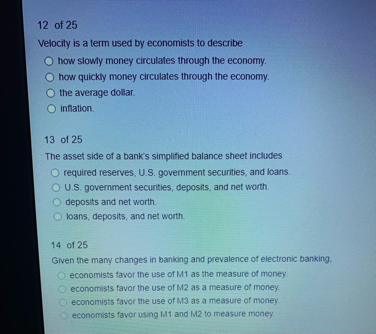 12 of 25
Velocity is a term used by economists to describe
how slowly money circulates through the economy.
how quickly money circulates through the economy.
the average dollar.
O inflation.
13 of 25
The asset side of a bank's simplified balance sheet includes
O required reserves, U.S. government securities, and loans.
O U.S. government securities, deposits, and net worth.
deposits and net worth.
loans, deposits, and net worth.
14 of 25
Given the many changes in banking and prevalence of electronic banking,
economists favor the use of M1 as the measure of money.
economists favor the use of M2 as a measure of money.
economists favor the use of M3 as a measure of money.
O economists favor using M1 and M2 to measure money.
