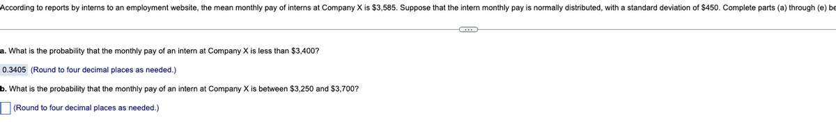 According to reports by interns to an employment website, the mean monthly pay of interns at Company X is $3,585. Suppose that the intern monthly pay is normally distributed, with a standard deviation of $450. Complete parts (a) through (e) be
a. What is the probability that the monthly pay of an intern at Company X is less than $3,400?
0.3405 (Round to four decimal places as needed.)
b. What is the probability that the monthly pay of an intern at Company X is between $3,250 and $3,700?
(Round to four decimal places as needed.)
C