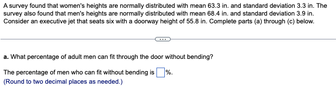 A survey found that women's heights are normally distributed with mean 63.3 in. and standard deviation 3.3 in. The
survey also found that men's heights are normally distributed with mean 68.4 in. and standard deviation 3.9 in.
Consider an executive jet that seats six with a doorway height of 55.8 in. Complete parts (a) through (c) below.
a. What percentage of adult men can fit through the door without bending?
The percentage of men who can fit without bending is %.
(Round to two decimal places as needed.)