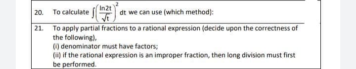 20. To calculate
In2t
dt we can use (which method):
21. To apply partial fractions to a rational expression (decide upon the correctness of
the following),
(i) denominator must have factors;
(ii) if the rational expression is an improper fraction, then long division must first
be performed.
