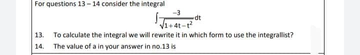 For questions 13-14 consider the integral
-3
dt
V1+4t-t?
13. To calculate the integral we will rewrite it in which form to use the integrallist?
14. The value of a in your answer in no.13 is
