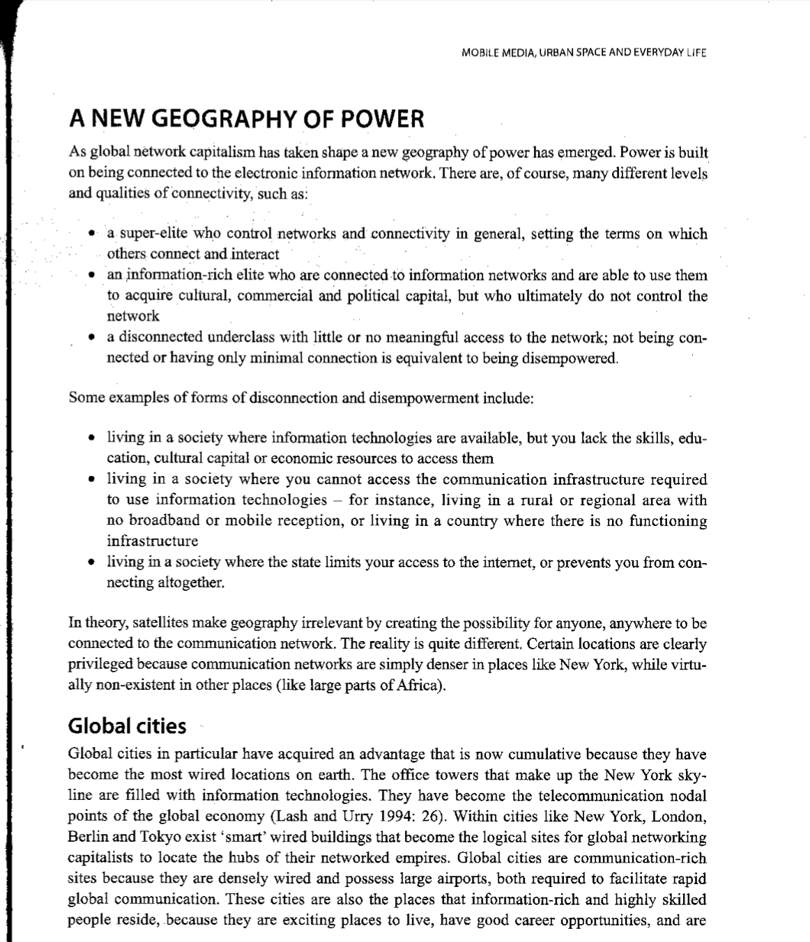 MOBILE MEDIA, URBAN SPACE AND EVERYDAY LIFE
A NEW GEOGRAPHY OF POWER
As global nėtwork capitalism has taken shape a new geography of power has emerged. Power is built
on being connected to the electronic information network. There are, of course, many different levels
and qualities of connectivity, such as:
a super-elite who control networks and connectivity in general, setting the terms on which
others connect and interact
an information-rich elite who are connected to information networks and are able to use them
to acquire cultural, commercial and political capital, but who ultimately do not control the
network
a disconnected underclass with little or no meaningful access to the network; not being con-
nected or having only minimal connection is equivalent to being disempowered.
Some examples of forms of disconnection and disempowerment include:
• living in a society where information technologies are available, but you lack the skills, edu-
cation, cultural capital or economic resources to access them
• living in a society where you cannot access the communication infrastructure required
to use information technologies – for instance, living in a rural or regional area with
no broadband or mobile reception, or living in a country where there is no functioning
infrastructure
• living in a society where the state limits your access to the internet, or prevents you from con-
necting altogether.
In theory, satellites make geography irrelevant by creating the possibility for anyone, anywhere to be
connected to the communication network. The reality is quite different, Certain locations are clearly
privileged because communication networks are simply denser in places like New York, while virtu-
ally non-existent in other places (like large parts of Africa).
Global cities
Global cities in particular have acquired an advantage that is now cumulative because they have
become the most wired locations on earth. The office towers that make up the New York sky-
line are filled with information technołogies. They have become the telecommunication nodal
points of the global economy (Lash and Urry 1994: 26). Within cities like New York, London,
Berlin and Tokyo exist 'smart' wired buildings that become the logical sites for global networking
capitalists to locate the hubs of their networked empires. Global cities are communication-rich
sites because they are densely wired and possess large airports, both required to facilitate rapid
global communication. These cities are also the places that information-rich and highly skilled
people reside, because they are exciting places to live, have good career opportunities, and are
