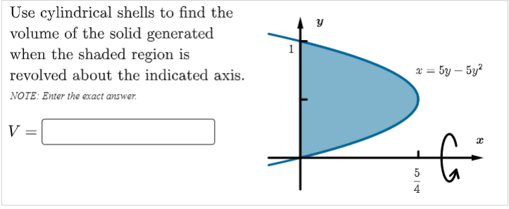 Use cylindrical shells to find the
volume of the solid generated
when the shaded region is
y
revolved about the indicated axis.
x = 5y – 5y?
NOTE: Enter the exact answer.
V
5
4

