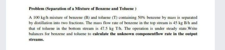 Problem (Separation of a Mixture of Benzene and Toluene)
A 100 kgh mixture of benzene (B) and toluene (T) containing 50% benzene by mass is separated
by distillation into two fractions. The mass flow rate of benzene in the top stream is 45 kg B/h and
that of toluene in the bottom stream is 47.5 kg Th. The operation is under steady state.Write
balances for benzene and toluene to calculate the unknown componentflow rate in the output
streams.
