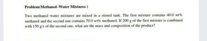 Problem(Methanol-Water Mixtures)
Two methanol-water mixtures are mixed in a stirred tank. The first mixture contains 40.0 wt%
methanol and the second one contains 70.0 wt% methanol. If 200 g of the first mixture is combined
with 150 g/s of the second one, what are the mass and composition of the product?
