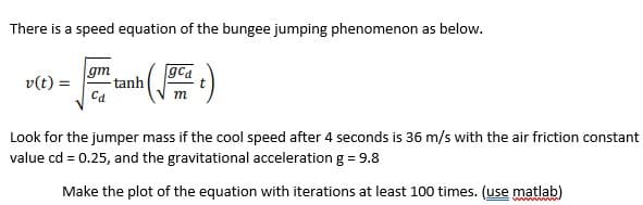 There is a speed equation of the bungee jumping phenomenon as below.
gm
gca
v(t) =
tanh
Ca
m
Look for the jumper mass if the cool speed after 4 seconds is 36 m/s with the air friction constant
value cd = 0.25, and the gravitational acceleration g = 9.8
Make the plot of the equation with iterations at least 100 times. (use matlab)
