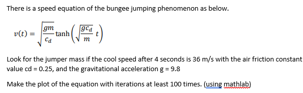 There is a speed equation of the bungee jumping phenomenon as below.
gm
gca
v(t) =
tanh
Ca
m
Look for the jumper mass if the cool speed after 4 seconds is 36 m/s with the air friction constant
value cd = 0.25, and the gravitational acceleration g = 9.8
Make the plot of the equation with iterations at least 100 times. (using mathlab)
