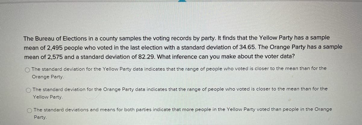 The Bureau of Elections in a county samples the voting records by party. It finds that the Yellow Party has a sample
mean of 2,495 people who voted in the last election with a standard deviation of 34.65. The Orange Party has a sample
mean of 2,575 and a standard deviation of 82.29. What inference can you make about the voter data?
O The standard deviation for the Yellow Party data indicates that the range of people who voted is closer to the mean than for the
Orange Party.
O The standard deviation for the Orange Party data indicates that the range of people who voted is closer to the mean than for the
Yellow Party.
O The standard deviations and means for both parties indicate that more people in the Yellow Party voted than people in the Orange
Party.
