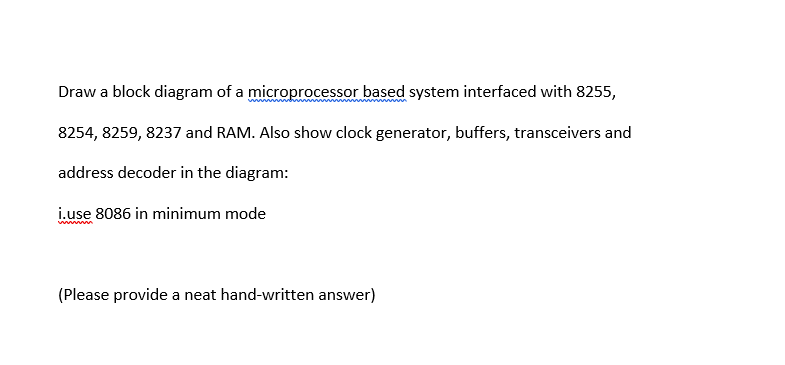 Draw a block diagram of a microprocessor based system interfaced with 8255,
8254, 8259, 8237 and RAM. Also show clock generator, buffers, transceivers and
address decoder in the diagram:
i.use 8086 in minimum mode
wwww
(Please provide a neat hand-written answer)

