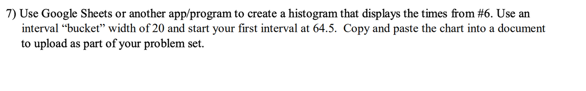 7) Use Google Sheets or another app/program to create a histogram that displays the times from #6. Use an
interval "bucket" width of 20 and start your first interval at 64.5. Copy and paste the chart into a document
to upload as part of your problem set.