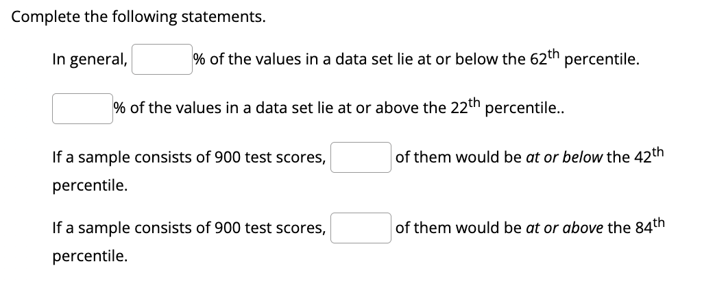 Complete the following statements.
In general,
If a sample consists of 900 test scores,
percentile.
If a sample consists of 900 test scores,
percentile.
% of the values in a data set lie at or below the 62th percentile.
of them would be at or below the 42th
of them would be at or above the 84th
% of the values in a data set lie at or above the 22th percentile..