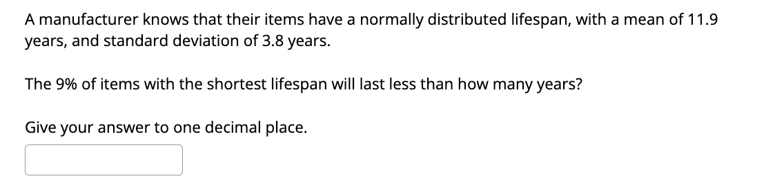 A manufacturer knows that their items have a normally distributed lifespan, with a mean of 11.9
years, and standard deviation of 3.8 years.
The 9% of items with the shortest lifespan will last less than how many years?
Give your answer to one decimal place.