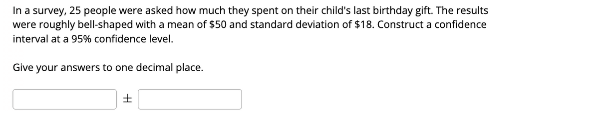 In a survey, 25 people were asked how much they spent on their child's last birthday gift. The results
were roughly bell-shaped with a mean of $50 and standard deviation of $18. Construct a confidence
interval at a 95% confidence level.
Give your answers to one decimal place.
+