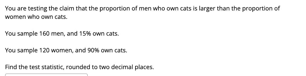You are testing the claim that the proportion of men who own cats is larger than the proportion of
women who own cats.
You sample 160 men, and 15% own cats.
You sample 120 women, and 90% own cats.
Find the test statistic, rounded to two decimal places.