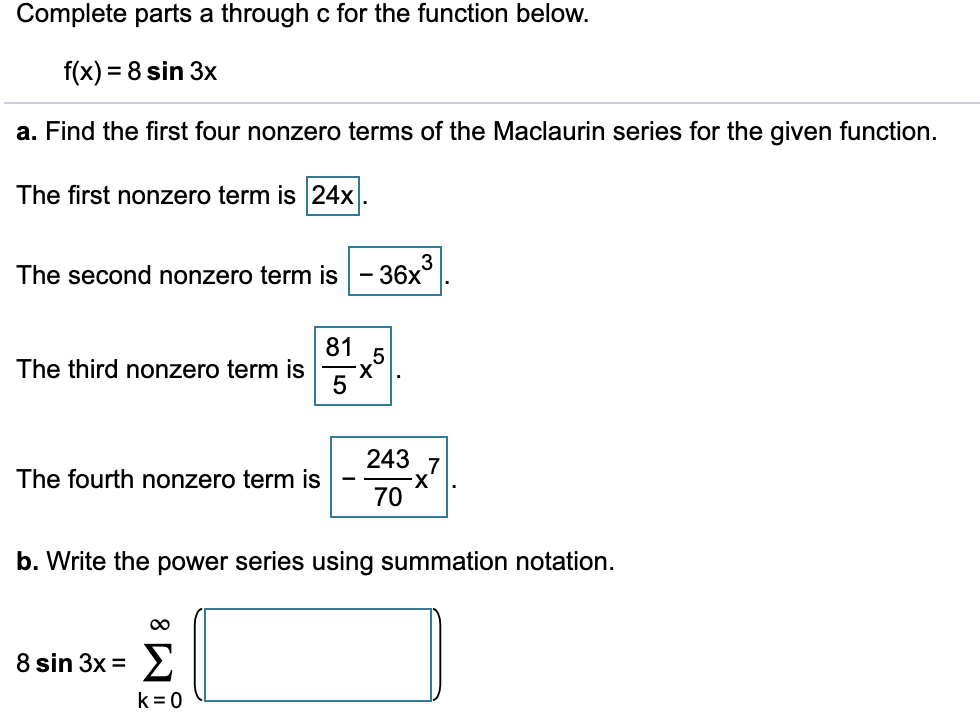 Complete parts a through c for the function below.
f(x) = 8 sin 3x
a. Find the first four nonzero terms of the Maclaurin series for the given function.
The first nonzero term is 24x.
3
The second nonzero term is - 36x°
81
The third nonzero term is
243 7
X-
70
The fourth nonzero term is
b. Write the power series using summation notation.
8 sin 3x = >
k = 0
X.
