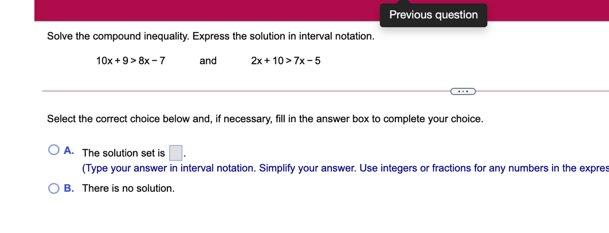 Previous question
Solve the compound inequality. Express the solution in interval notation.
10x +9> 8x –7
and
2x + 10 > 7x - 5
Select the correct choice below and, if necessary, fill in the answer box to complete your choice.
A. The solution set is.
(Type your answer in interval notation. Simplify your answer. Use integers or fractions for any numbers in the expres
O B. There is no solution.
