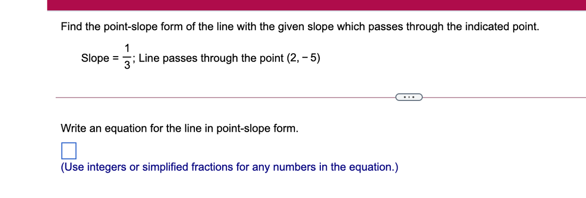 Find the point-slope form of the line with the given slope which passes through the indicated point.
1
Slope
; Line passes through the point (2, – 5)
%3D
3'
...
Write an equation for the line in point-slope form.
(Use integers or simplified fractions for any numbers in the equation.)
