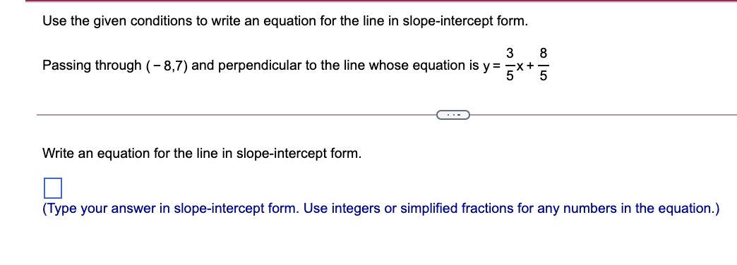 Use the given conditions to write an equation for the line in slope-intercept form.
3
8
Passing through (- 8,7) and perpendicular to the line whose equation is y =
x+
5
5
...
Write an equation for the line in slope-intercept form.
(Type your answer in slope-intercept form. Use integers or simplified fractions for any numbers in the equation.)
