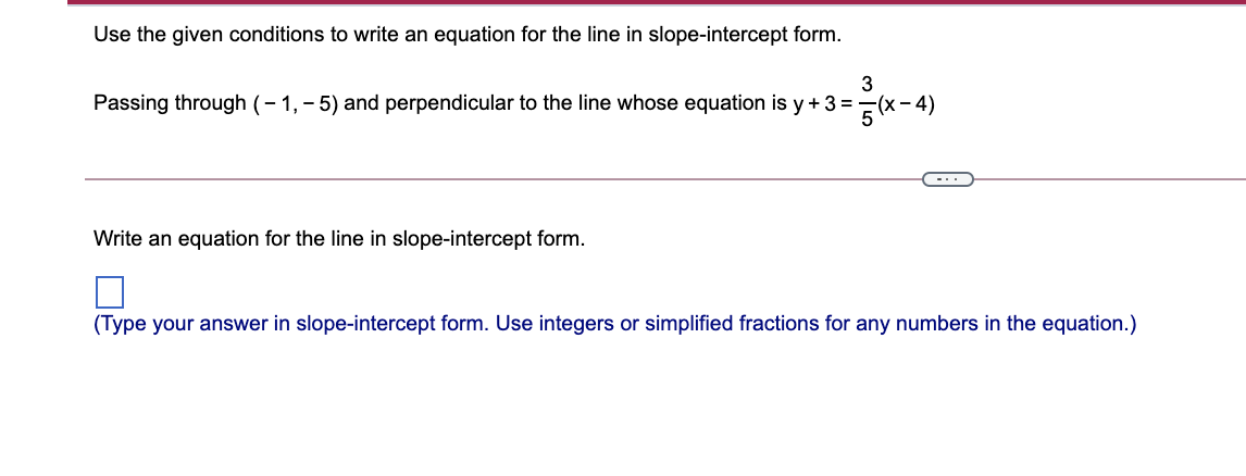 Use the given conditions to write an equation for the line in slope-intercept form.
3
Passing through (- 1, - 5) and perpendicular to the line whose equation is y +3 =(x- 4)
-..
Write an equation for the line in slope-intercept form.
(Type your answer in slope-intercept form. Use integers or simplified fractions for any numbers in the equation.)
