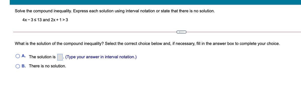 Solve the compound inequality. Express each solution using interval notation or state that there is no solution.
4x - 3<13 and 2x+1> 3
-..
What is the solution of the compound inequality? Select the correct choice below and, if necessary, fill in the answer box to complete your choice.
O A. The solution is
(Type your answer in interval notation.)
O B. There is no solution.
