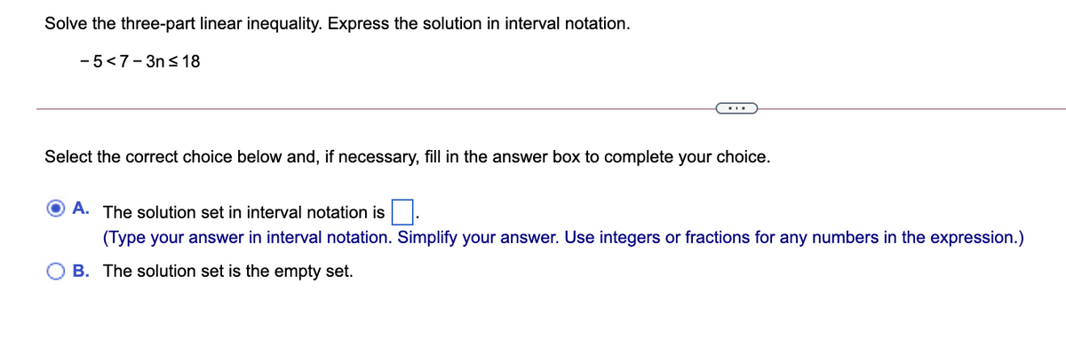 Solve the three-part linear inequality. Express the solution in interval notation.
- 5<7- 3n s 18
...
Select the correct choice below and, if necessary, fill in the answer box to complete your choice.
A. The solution set in interval notation is
(Type your answer in interval notation. Simplify your answer. Use integers or fractions for any numbers in the expression.)
B. The solution set is the empty set.
