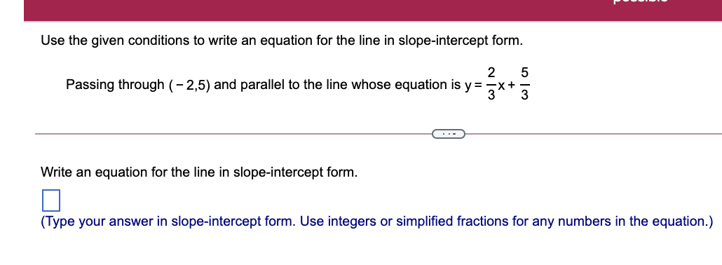 Use the given conditions to write an equation for the line in slope-intercept form.
2
Passing through (- 2,5) and parallel to the line whose equation is y =7x+
Write an equation for the line in slope-intercept form.
(Type your answer in slope-intercept form. Use integers or simplified fractions for any numbers in the equation.)
