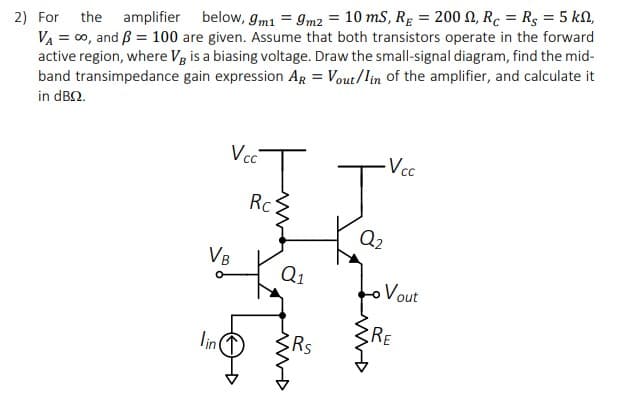 2) For the amplifier below, gm1 = 9m2 = 10 mS, Rg = 200 N, Rc = Rg = 5 kN,
VA = 00, and B = 100 are given. Assume that both transistors operate in the forward
active region, where Vg is a biasing voltage. Draw the small-signal diagram, find the mid-
band transimpedance gain expression AR = Vout/lin of the amplifier, and calculate it
in dB2.
Vc
Vcc
Rc
Q2
VB
Q1
oVout
RE
lin
RS

