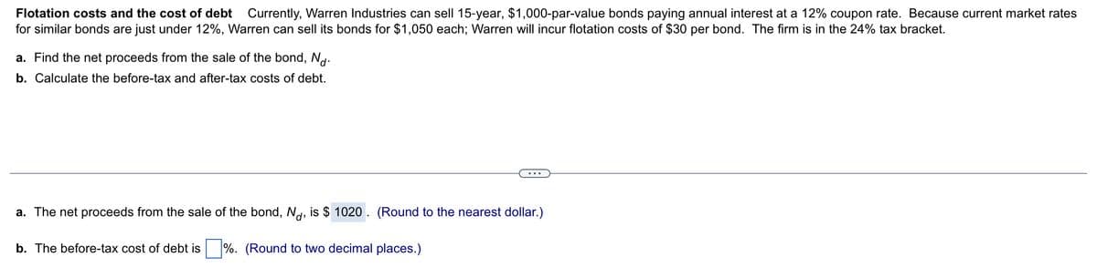 Flotation costs and the cost of debt Currently, Warren Industries can sell 15-year, $1,000-par-value bonds paying annual interest at a 12% coupon rate. Because current market rates
for similar bonds are just under 12%, Warren can sell its bonds for $1,050 each; Warren will incur flotation costs of $30 per bond. The firm is in the 24% tax bracket.
a. Find the net proceeds from the sale of the bond, Nd.
b. Calculate the before-tax and after-tax costs of debt.
a. The net proceeds from the sale of the bond, Nd, is $ 1020. (Round to the nearest dollar.)
b. The before-tax cost of debt is%. (Round to two decimal places.)